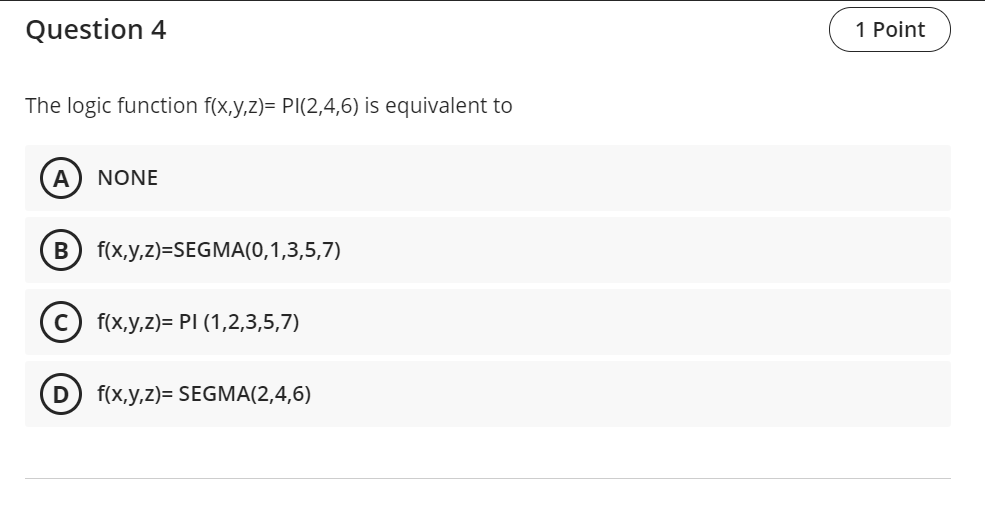 Question 4
1 Point
The logic function f(x,y,z)= PI(2,4,6) is equivalent to
A
NONE
f(x,y,z)=SEGMA(0,1,3,5,7)
(c) f(x,у,2)- PI (1,2,3,5,7)
D
f(x,y,z)= SEGMA(2,4,6)
