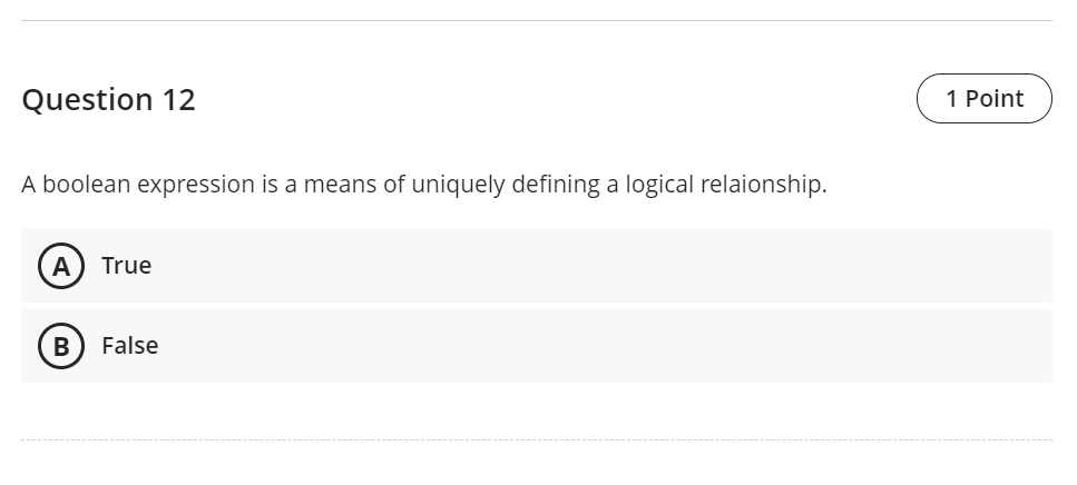 Question 12
1 Point
A boolean expression is a means of uniquely defining a logical relaionship.
True
B
False
