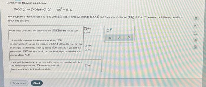 Consider the following equilibrum:
2NOCI (2)
2NO (2) + Cl, (g)
AG -41. kJ
Now suppose a reaction vessel is filled with 2.01 atm of nitrosyl chloride (NOCI) and 3.26 atm of chiorine (Cl,) at 459. "C. Answer the following questions
about this system:
Orise
O fal
Under these conditions, will the pressure of NOCI tend to rise or fall?
Is it posible to reverse thin tendency by adding NO
In other words, If you said the pressure of NOCI will tend to rise, can that
be changed to a tendeney to fall by adding NO Sinitarly, f you said the
Dressure of NOCI will tend to tall, can that be changed to a tendency to
ise try adding NO
O ves
It you sald the tendency can be reversed in the second question, calculate
the minimum pressure of NO needed to reverse it.
Round your answer to 2 significant digits.
Explanation
Check
日 后回
