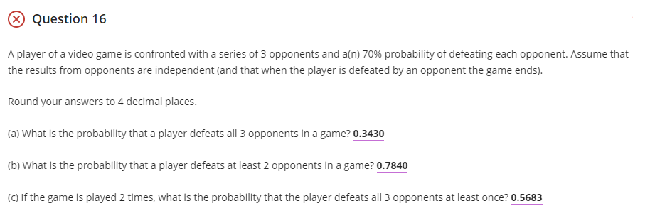 Question 16
A player of a video game is confronted with a series of 3 opponents and a(n) 70% probability of defeating each opponent. Assume that
the results from opponents are independent (and that when the player is defeated by an opponent the game ends).
Round your answers to 4 decimal places.
(a) What is the probability that a player defeats all 3 opponents in a game? 0.3430
(b) What is the probability that a player defeats at least 2 opponents in a game? 0.7840
(C) If the game is played 2 times, what is the probability that the player defeats all 3 opponents at least once? 0.5683
