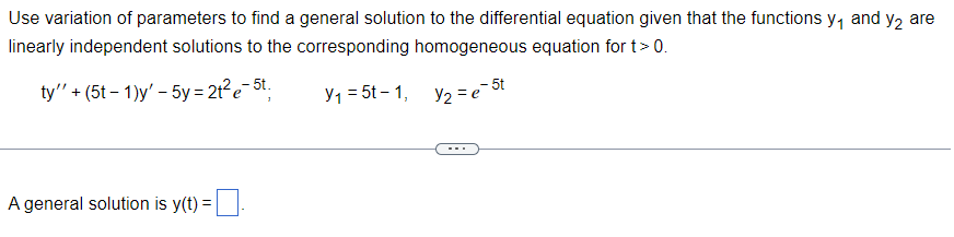 Use variation of parameters to find a general solution to the differential equation given that the functions y₁ and y₂ are
linearly independent solutions to the corresponding homogeneous equation for t > 0.
ty"' + (5t-1)y' - 5y = 2t²e-5t;
Y₁ = 5t-1,
y₂ = e = 5t
A general solution is y(t) =