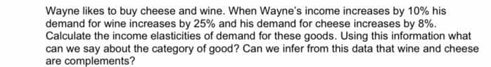 Wayne likes to buy cheese and wine. When Wayne's income increases by 10% his
demand for wine increases by 25% and his demand for cheese increases by 8%.
Calculate the income elasticities of demand for these goods. Using this information what
can we say about the category of good? Can we infer from this data that wine and cheese
are complements?
