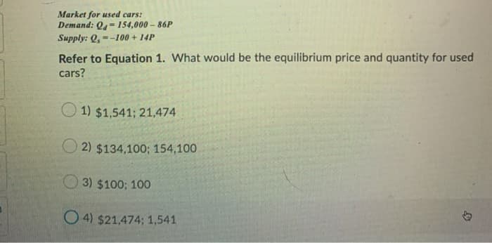 Market for used cars:
Demand: Q- 154,000 – 86P
Supply: Q, --100 + 14P
Refer to Equation 1. What would be the equilibrium price and quantity for used
cars?
1) $1,541; 21,474
O 2) $134,100; 154,100
O 3) $100; 100
O 4) $21,474; 1,541
