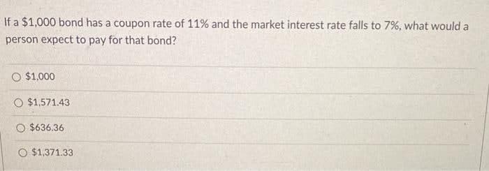 If a $1,000 bond has a coupon rate of 11% and the market interest rate falls to 7%, what would a
person expect to pay for that bond?
O $1,000
O $1,571.43
O $636.36
O $1,371.33
