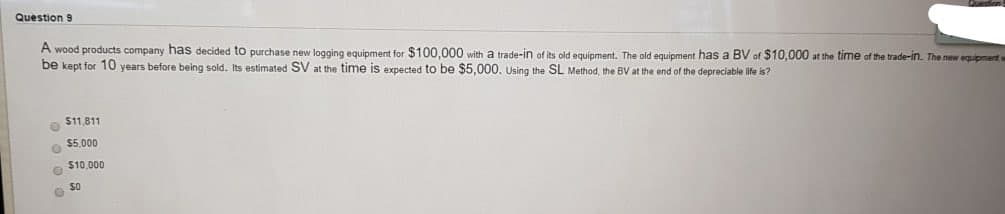 Question 9
A wood products company has decided to purchase new logging equipment for $100,000 with a trade-in of its old equipment, The old equipment has a BV of $10,000 at the time of the trade-in. The new equipment w
be kept for 10 years before being sold. Its estimated SV at the time is expected to be $5,000, Using the SL Method, the BV at the end of the depreciable life is?
O $11,811
$5.000
$10,000
