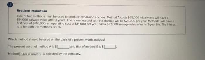 Required information
One of two methods must be used to produce expansion anchors. Method A costs $65.000 initially and will have a
$14.000 salvage value after 3 years. The operating cost with this method will be $23,000 per year. Method B will have a
first cost of $140,000, an operating cost of $14,000 per year, and a $32.000 salvage value after its 3-year life. The interest
rate for both the methods is 15%.
Which method should be used on the basis of a present worth analysis?
The present worth of method A Is $
and that of method B is $
Method (Cick to solect) v is selected by the company.
