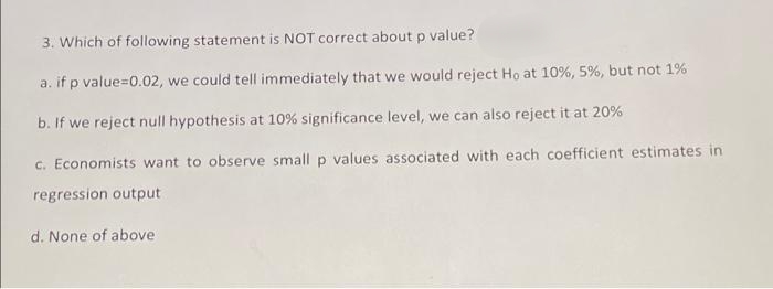 3. Which of following statement is NOT correct about p value?
a. if p value=0.02, we could tell immediately that we would reject Ho at 10%, 5%, but not 1%
b. If we reject null hypothesis at 10% significance level, we can also reject it at 20%
c. Economists want to observe small p values associated with each coefficient estimates in
regression output
d. None of above
