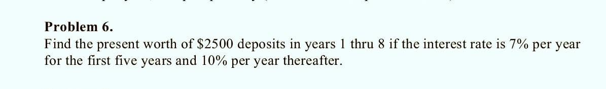 Problem 6.
Find the present worth of $2500 deposits in years 1 thru 8 if the interest rate is 7% per year
for the first five years and 10% per year thereafter.
