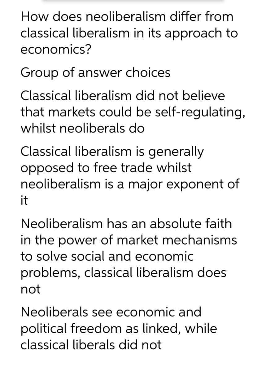 How does neoliberalism differ from
classical liberalism in its approach to
economics?
Group of answer choices
Classical liberalism did not believe
that markets could be self-regulating,
whilst neoliberals do
Classical liberalism is generally
opposed to free trade whilst
neoliberalism is a major exponent of
it
Neoliberalism has an absolute faith
in the power of market mechanisms
to solve social and economic
problems, classical liberalism does
not
Neoliberals see economic and
political freedom as linked, while
classical liberals did not