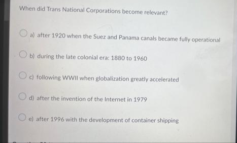 When did Trans National Corporations become relevant?
O a) after 1920 when the Suez and Panama canals became fully operational
b) during the late colonial era: 1880 to 1960
O) following WWII when globalization greatly accelerated
O d) after the invention of the Internet in 1979
e) after 1996 with the development of container shipping
