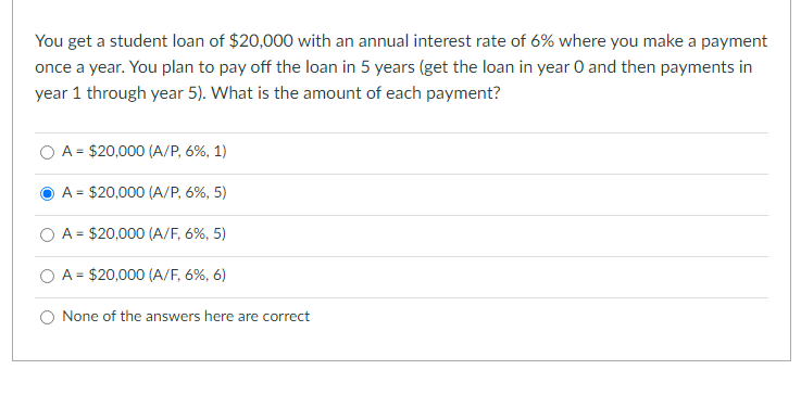 You get a student loan of $20,000 with an annual interest rate of 6% where you make a payment
once a year. You plan to pay off the loan in 5 years (get the loan in year 0 and then payments in
year 1 through year 5). What is the amount of each payment?
A = $20,000 (A/P, 6%, 1)
A = $20,000 (A/P, 6%, 5)
A = $20,000 (A/F, 6%, 5)
O A = $20,000 (A/F, 6%, 6)
None of the answers here are correct
