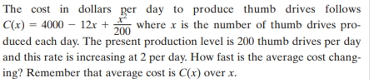 The cost in dollars per day to produce thumb drives follows
C(x) = 4000 - 12x + 200 where x is the number of thumb drives pro-
duced each day. The present production level is 200 thumb drives per day
and this rate is increasing at 2 per day. How fast is the average cost chang-
ing? Remember that average cost is C(x) over x.