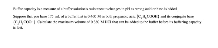 Buffer capacity is a measure of a buffer solution's resistance to changes in pH as strong acid or base is added.
Suppose that you have 175 mL of a buffer that is 0.460 M in both propanoic acid (C,H,COOH) and its conjugate base
(C,H,CO0-). Calculate the maximum volume of 0.380 M HCl that can be added to the buffer before its buffering capacity
is lost.
