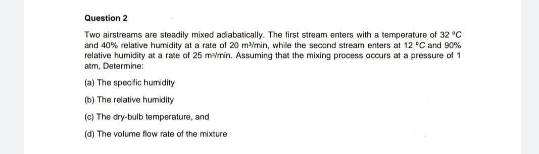 Question 2
Two airstreams are steadily mixed adiabatically. The first stream enters with a temperature of 32 °C
and 40% relative humidity at a rate of 20 m/min, while the second stream enters at 12 °C and 90%
relative humidity at a rate of 25 m/min. Assuming that the mixing process occurs at a pressure of 1
atm, Determine:
(a) The specific humidity
(b) The relative humidity
(c) The dry-bulb temperature, and
(d) The volume flow rate of the mixture
