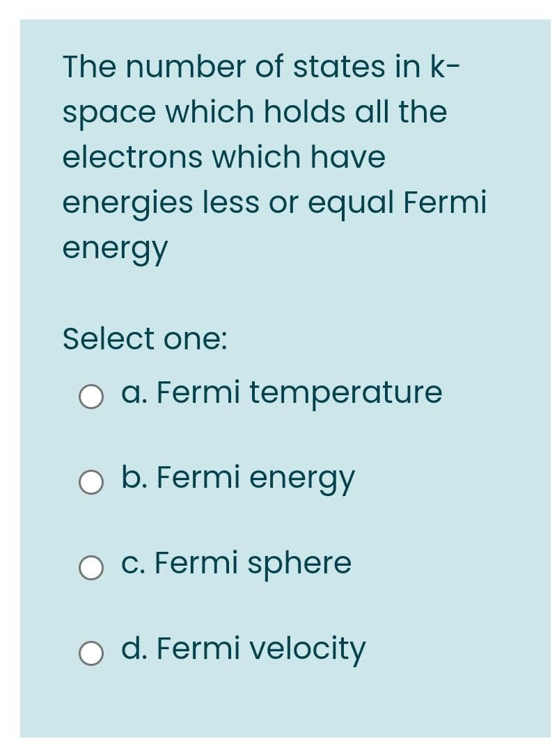 The number of states in k-
space which holds all the
electrons which have
energies less or equal Fermi
energy
Select one:
O a. Fermi temperature
o b. Fermi energy
c. Fermi sphere
d. Fermi velocity
