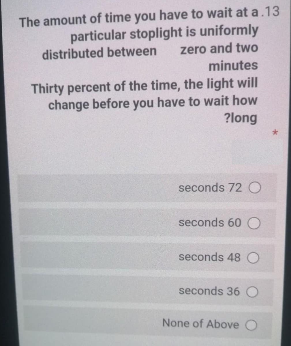 The amount of time you have to wait at a.13
particular stoplight is uniformly
zero and two
minutes
distributed between
Thirty percent of the time, the light will
change before you have to wait how
?long
seconds 72 O
seconds 60 O
seconds 48 O
seconds 36 O
None of Above
