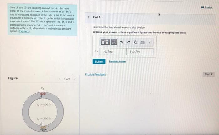 Cars A and Bare traveling around the circular race
track. Al the instant shown, A has a speed of 50 ft/s
and is increasing its speed at the rate of 16 ft/ unti it
travels tor a distance of 105 ft, ater which it maintains
a constant speed. Car B has a speed of 115 ft/s and is
decreasing ita speed at 14 ft/s until it travels a
distance of 60r ft, after which it maintains a constant
speed. (Egure 1)
Review
Part A
Determine the time when they come side by side.
Express your answer to three signiticant figures and include the appropriate units.
Value
Units
Submit
Heest Anwer
Provide Feedback
Next>
Figure
1 of 1
A-400
390 h
