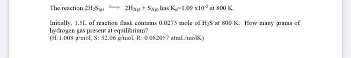 The reaction 2H2S
2Hx + Sz has K,=1.09 x10 at 800 K.
Initially, 1.5L of reaction flask contains 0.0275 mole of H2S at 800 K. How many grams of
hydrogen gas present at equilibrium?
(H:1.008 g/mol, S: 32.06 g/mol, R: 0.082057 atmL/molK)
