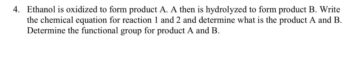 4. Ethanol is oxidized to form product A. A then is hydrolyzed to form product B. Write
the chemical equation for reaction 1 and 2 and determine what is the product A and B.
Determine the functional group for product A and B.
