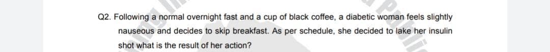 Q2. Following a normal overnight fast and a cup of black coffee, a diabetic woman feels slightly
nauseous and decides to skip breakfast. As per schedule, she decided to lake her insulin
shot what is the result of her action?
