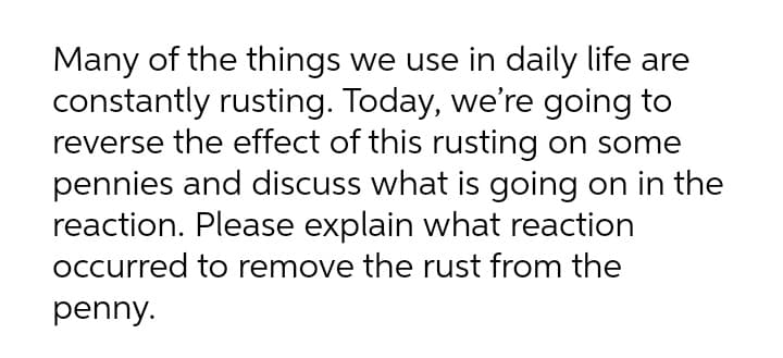 Many of the things we use in daily life are
constantly rusting. Today, we're going to
reverse the effect of this rusting on some
pennies and discuss what is going on in the
reaction. Please explain what reaction
occurred to remove the rust from the
penny.
