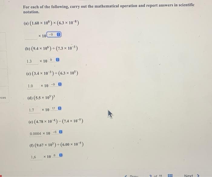 For each of the following, carry out the mathematical operation and report answers in scientific
notation.
(a) (1.60 x 10°) x (6.3 x 108)
x 10
-9 B
(b) (9.4 x 10°) + (7.3 x 103)
1.3
x 10 9 e
(e) (3.4 x 103) +(6.3 x 10°)
1.0
x 10
-9 8
(d) (5.5 x 10)
nces
1.7
x 10
17 0
(e) (4.78 x 104)- (7.4 x 10-5)
0.0004 x 10
-6
(0 (9.67 x 10) + (6.00 × 10-5)
8.
1,6
x 10
Drov
3. of 11
Next
