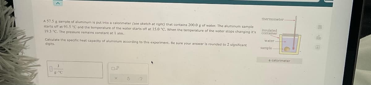 thermometer
A 57.5 g sample of aluminum is put into a calorimeter (see sketch at right) that contains 200.0 g of water. The aluminum sample
starts off at 91.5 °C and the temperature of the water starts off at 15.0 °C. When the temperature of the water stops changing it's
19.3 °C. The pressure remains constant at 1 atm.
insulated
container
Calculate the specific heat capacity of aluminum according to this experiment. Be sure your answer is rounded to 2 significant
digits.
water
sample
a calorimeter
g.°C
