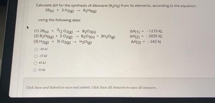 Calculate AH for the synthesis of diborane (B2H6) from its elements, according to the equation:
2B(s) + 3 H2(g) - B2H6(g)
using the following data:
3/2 02(8)
(1) 2B(s) +
(2) B2H6(g) + 3 0O2(g)
(3) H2(g) + ½O2(g)
B203(s)
B203(s) + 3H20(g)
H2O(g)
AH(1)
AH(2)
AH(3)
- 1273 k):
2035 k);
%3D
242 k)
%3D
45 kJ
O 33 kJ
O 45 kJ
O 33 kJ
Click Save and Submit to save and submit. Click Save All Answers to save all answers.
