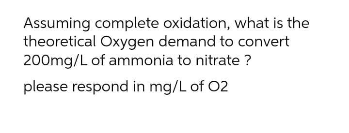 Assuming complete oxidation, what is the
theoretical Oxygen demand to convert
200mg/L of ammonia to nitrate ?
please respond in mg/L of 02
