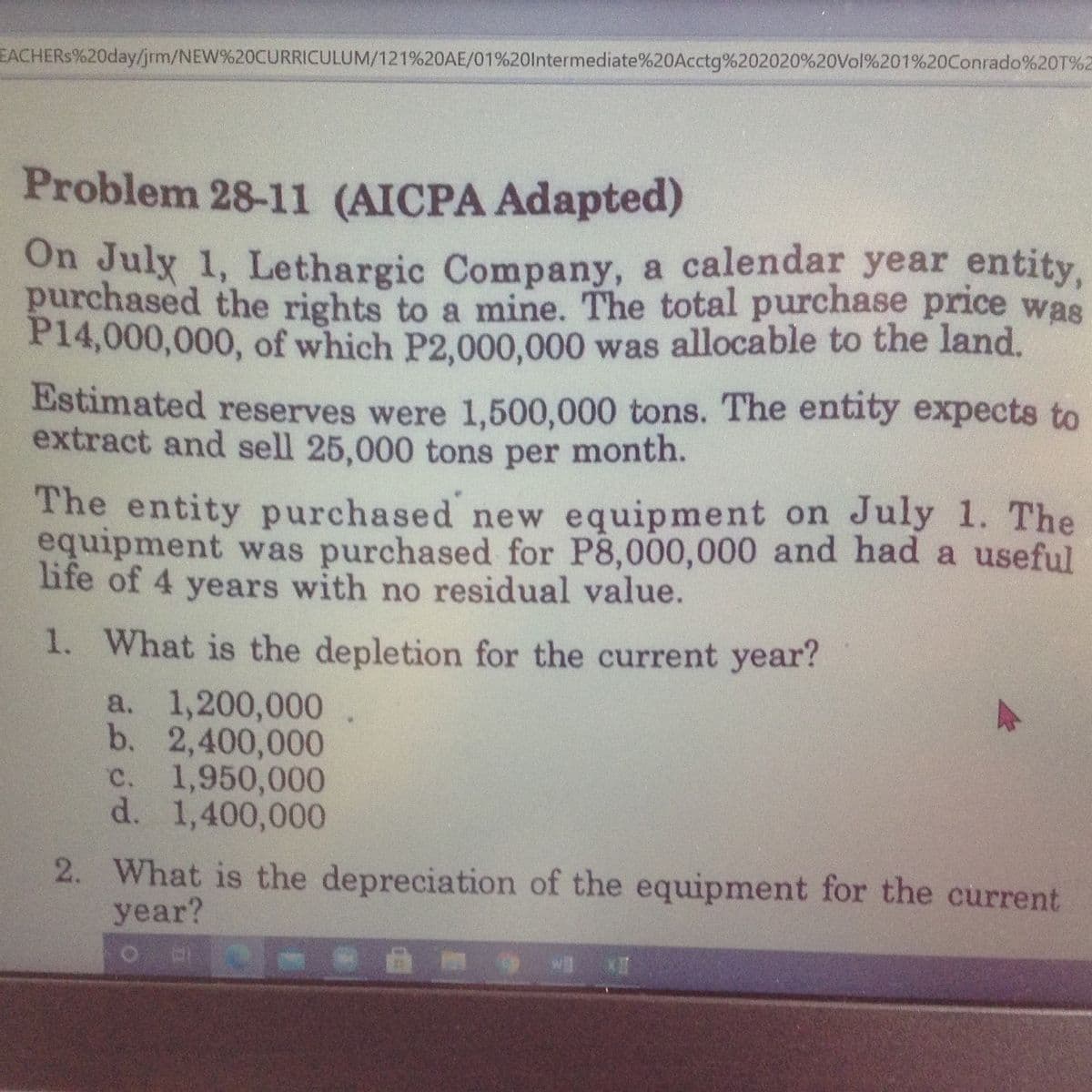 EACHERS%20day/jrm/NEW%20CURRICULUM/121%20AE/01%20lntermediate%20Acctg%202020%20Vol%201%20Conrado%20T%2
Problem 28-11 (AICPA Adapted)
On Julx 1, Lethargic Company, a calendar year entity,
purchased the rights to a mine. The total purchase price was
P14,000,000, of which P2,000,000 was allocable to the land.
Estimated reserves were 1,500,000 tons. The entity expects to
extract and sell 25,000 tons per month.
The entity purchased new equipment on July 1. The
equipment was purchased for P8,000,000 and had a useful
life of 4 years with no residual value.
1. What is the depletion for the current year?
a. 1,200,000
b. 2,400,000
c. 1,950,000
d. 1,400,000
2. What is the depreciation of the equipment for the current
year?
IX E
