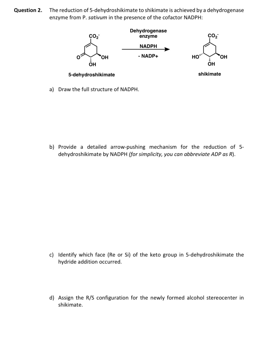 Question 2.
The reduction of 5-dehydroshikimate to shikimate is achieved by a dehydrogenase
enzyme from P. sativum in the presence of the cofactor NADPH:
میگه
OH
5-dehydroshikimate
Dehydrogenase
enzyme
NADPH
- NADP+
a) Draw the full structure of NADPH.
HO"
CO₂
OH
OH
shikimate
b) Provide a detailed arrow-pushing mechanism for the reduction of 5-
dehydroshikimate by NADPH (for simplicity, you can abbreviate ADP as R).
c) Identify which face (Re or Si) of the keto group in 5-dehydroshikimate the
hydride addition occurred.
d) Assign the R/S configuration for the newly formed alcohol stereocenter in
shikimate.