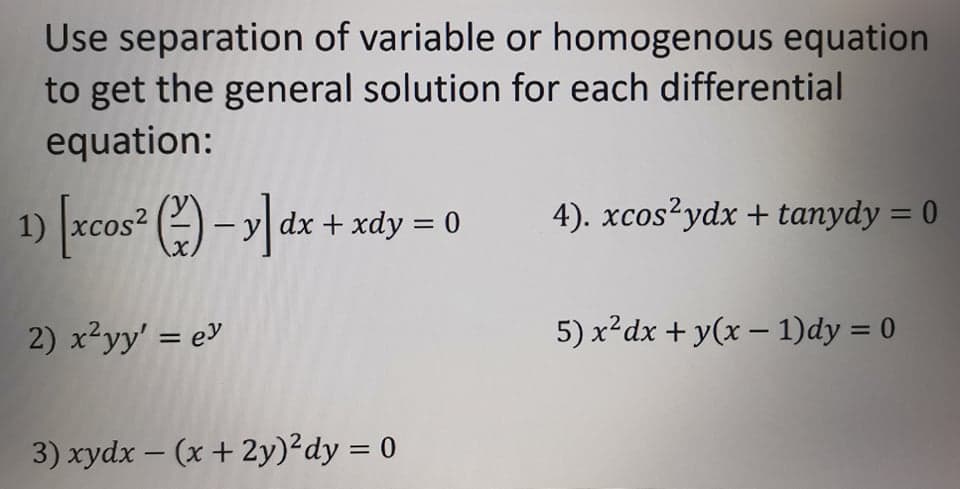 Use separation of variable or homogenous equation
to get the general solution for each differential
equation:
xcos² () – y dx + xdy = 0
4). xcos?ydx + tanydy = 0
%3D
%3D
2) x²yy' = e
5) x²dx + y(x – 1)dy = 0
I|
3) xydx – (x + 2y)²dy = 0
