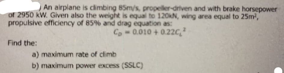 An airplane is climbing 85m/s, propeiller-driven and with brake horsepower
of 2950 kW. Given also the weight is equal to 120KN, wing area equal to 25m2,
propulsive efficiency of 85% and drag equation as:
Cp = 0.010 + 0.22C,2
Find the:
a) maximum rate of climb
b) maximum power excess (SSLC)
