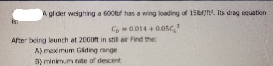 A glider weighing a 600lbf has a wing loading of 15lbf/ft2. Its drag equation
is:
Cp 0.014 + 0.05C
After being launch at 2000ft in still air Find the:
A) maximum Gliding range
B) minimum rate of descent
