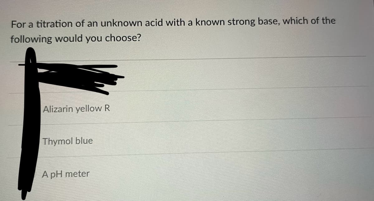 For a titration of an unknown acid with a known strong base, which of the
following would you choose?
Alizarin yellow R
Thymol blue
A pH meter