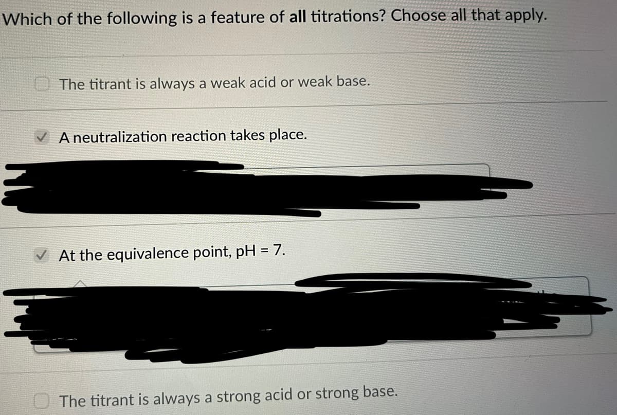 Which of the following is a feature of all titrations? Choose all that apply.
The titrant is always a weak acid or weak base.
A neutralization reaction takes place.
At the equivalence point, pH = 7.
The titrant is always a strong acid or strong base.