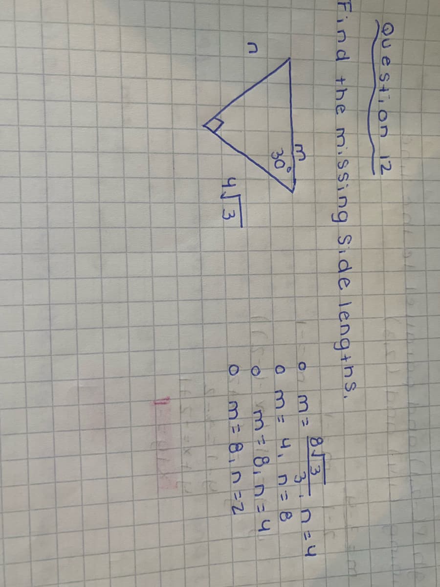 ### Question 12: Find the Missing Side Lengths

In this geometry problem, we are given a right triangle with one angle measuring 30°, one side labeled \( 4\sqrt{3} \), and two unknown side lengths labeled as \( m \) and \( n \).

Here is the diagram of the triangle presented in the problem:

```
         n
        /|
       / |
      /  |
     /   | m
30° /____|
```
The given side length is \( 4\sqrt{3} \), opposite to the 30° angle.

### Solution Steps:

1. **Identify the sides in terms of known values and trigonometric ratios:**

   For a 30°-60°-90° triangle:
   - The hypotenuse (m) is twice the length of the shorter leg.
   - The side opposite the 30° angle (n) is half the hypotenuse.
   - The longer leg (\( n \)), opposite the 60° angle, is \( \sqrt{3} \) times the shorter leg.

2. **Given:**
   - Opposite the 30° angle: \( 4\sqrt{3} \)
   - Use trigonometric relationships to find \( m \) and \( n \).

3. **Calculate all sides:**
   - Since \( 4\sqrt{3} \) is the side opposite the 60° angle, we know that it is \( \sqrt{3} \) times the length of the shorter side.
   - Let the shorter side be \( a \).

   Formula: \( a\sqrt{3} = 4\sqrt{3} \)

   Solve for \( a \):
   \( a = 4 \)

   - Hence, the shorter side (n): \( n = a = 4 \)
   - And the hypotenuse \( m \):
   \( m = 2a = 2 \times 4 = 8 \)

### Final Calculations (Repeated for verification in the given problem):

1. \( m = 4 \sqrt{3} \)
2. Given: \( n = 4 \)
3. Recalculated:
   - \( m = 8 \)
   - \( n = 4 \)

In conclusion, the values of the missing side lengths of the triangle are \( m = 8 \