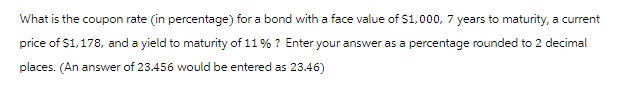 What is the coupon rate (in percentage) for a bond with a face value of $1,000, 7 years to maturity, a current
price of $1,178, and a yield to maturity of 11% ? Enter your answer as a percentage rounded to 2 decimal
places. (An answer of 23.456 would be entered as 23.46)