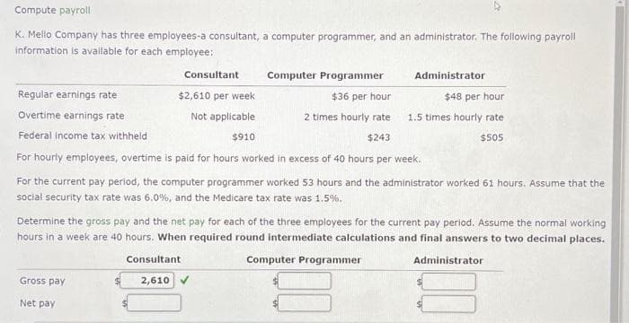 Compute payroll
K. Mello Company has three employees-a consultant, a computer programmer, and an administrator. The following payroll
information is available for each employee:
Computer Programmer
Regular earnings rate
$36 per hour
Overtime earnings rate
2 times hourly rate
$243
Federal income tax withheld
For hourly employees, overtime is paid for hours worked in excess of 40 hours per week.
For the current pay period, the computer programmer worked 53 hours and the administrator worked 61 hours. Assume that the
social security tax rate was 6.0%, and the Medicare tax rate was 1.5%.
Gross pay
Net pay
Consultant
$2,610 per week
Not applicable
$910
Consultant
2,610
Determine the gross pay and the net pay for each of the three employees for the current pay period. Assume the normal working
hours in a week are 40 hours. When required round intermediate calculations and final answers to two decimal places.
Administrator
Computer Programmer
$48 per hour
1.5 times hourly rate
$505
Administrator