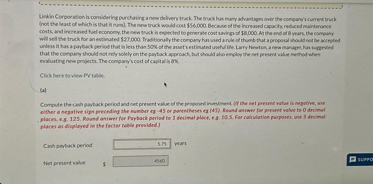 Linkin Corporation is considering purchasing a new delivery truck. The truck has many advantages over the company's current truck
(not the least of which is that it runs). The new truck would cost $56,000. Because of the increased capacity, reduced maintenance
costs, and increased fuel economy, the new truck is expected to generate cost savings of $8,000. At the end of 8 years, the company
will sell the truck for an estimated $27,000. Traditionally the company has used a rule of thumb that a proposal should not be accepted
unless it has a payback period that is less than 50% of the asset's estimated useful life. Larry Newton, a new manager, has suggested
that the company should not rely solely on the payback approach, but should also employ the net present value method when
evaluating new projects. The company's cost of capital is 8%.
Click here to view PV table.
(a)
Compute the cash payback period and net present value of the proposed investment. (If the net present value is negative, use
either a negative sign preceding the number eg -45 or parentheses eg (45). Round answer for present value to 0 decimal
places, e.g. 125. Round answer for Payback period to 1 decimal place, e.g. 10.5. For calculation purposes, use 5 decimal
places as displayed in the factor table provided.)
Cash payback period
Net present value
$
5.75
4560
years
SUPPO