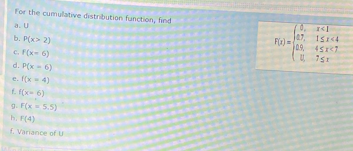 For the cumulative distribution function, find
a. U
b. P(x> 2)
c. F(x= 6)
d. P(x = 6)
e. f(x = 4)
f. f(x= 6)
3
g. F(x = 5.5)
h. F(4)
f. Variance of U
F(x)=
0,
0.7,
0.9,
U,
x<1
1<x<4
4<x<7
75x