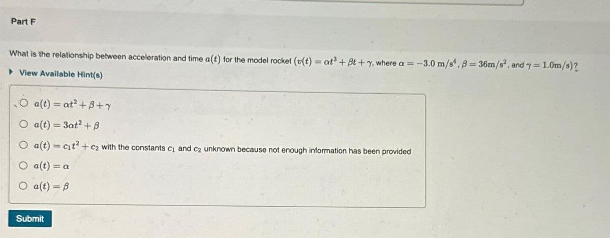 Part F
What is the relationship between acceleration and time a(t) for the model rocket (v(t) = at³ + Bt+y, where a = -3
► View Available Hint(s)
a(t) = at²+B+Y
a(t) = 3at² + B
a(t) = c₁t² + c₂ with the constants c₁ and c2 unknown because not enough information has been provided
a(t) = a
O a(t) = B
Submit
-3.0 m/s, B=36m/s², and y = 1.0m/s)?