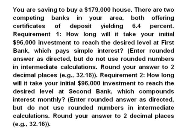 You are saving to buy a $179,000 house. There are two
banks in your area, both offering
deposit yielding 6.4
percent.
competing
certificates of
Requirement 1: How long will it take your initial
$96,000 investment to reach the desired level at First
Bank, which pays simple interest? (Enter rounded
answer as directed, but do not use rounded numbers
in intermediate calculations. Round your answer to 2
decimal places (e.g., 32.16)). Requirement 2: How long
will it take your initial $96,000 investment to reach the
desired level at Second Bank, which compounds
interest monthly? (Enter rounded answer as directed,
but do not use rounded numbers in intermediate
calculations. Round your answer to 2 decimal places
(e.g., 32.16)).