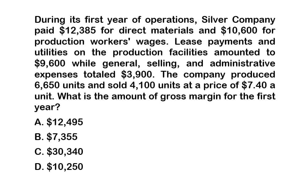 During its first year of operations, Silver Company
paid $12,385 for direct materials and $10,600 for
production workers' wages. Lease payments and
utilities on the production facilities amounted to
$9,600 while general, selling, and administrative
expenses totaled $3,900. The company produced
6,650 units and sold 4,100 units at a price of $7.40 a
unit. What is the amount of gross margin for the first
year?
A. $12,495
B. $7,355
C. $30,340
D. $10,250