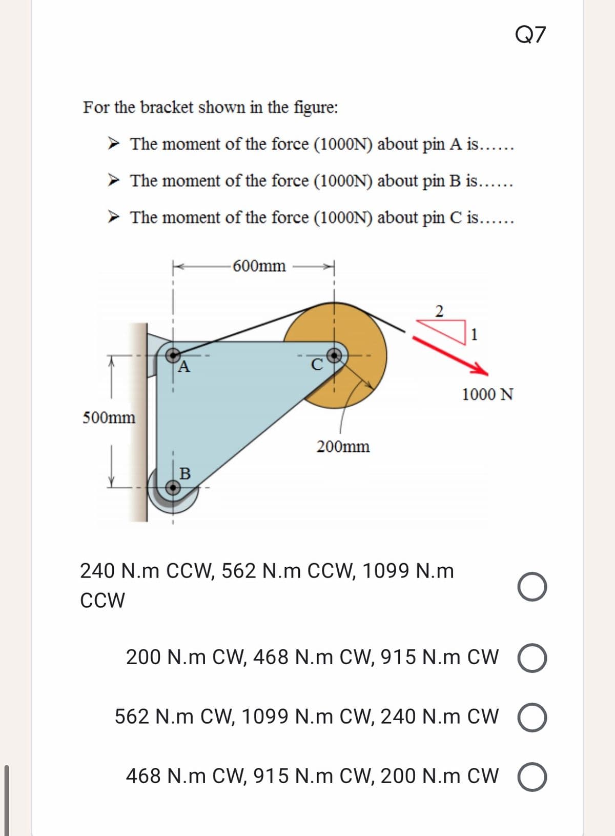 Q7
For the bracket shown in the figure:
The moment of the force (1000N) about pin A is....
> The moment of the force (1000N) about pin B is..
> The moment of the force (1000N) about pin C is.....
-600mm
2
A
1000 N
500mm
200mm
240 N.m CCW, 562 N.m CCW, 1099 N.m
CCW
200 N.m CW, 468 N.m CW, 915 N.m CW O
562 N.m CW, 1099 N.m CW, 240 N.m CW O
468 N.m CW, 915 N.m CW, 200 N.m CW O
