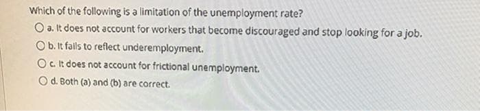 Which of the following is a limitation of the unemployment rate?
O a. It does not account for workers that become discouraged and stop looking for a job.
Ob. It fails to reflect underemployment.
Oc it does not account for frictional unemployment.
O d. Both (a) and (b) are correct.
