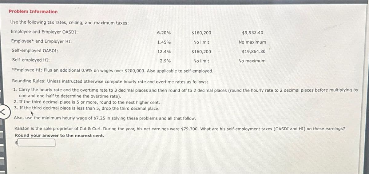 Problem Information
Use the following tax rates, ceiling, and maximum taxes:
Employee and Employer OASDI:
6.20%
$160,200
$9,932.40
Employee and Employer HI:
1.45%
No limit
No maximum
Self-employed OASDI:
12.4%
$160,200
$19,864.80
Self-employed HI:
2.9%
No limit
No maximum
*Employee HI: Plus an additional 0.9% on wages over $200,000. Also applicable to self-employed.
Rounding Rules: Unless instructed otherwise compute hourly rate and overtime rates as follows:
1. Carry the hourly rate and the overtime rate to 3 decimal places and then round off to 2 decimal places (round the hourly rate to 2 decimal places before multiplying by
one and one-half to determine the overtime rate).
2. If the third decimal place is 5 or more, round to the next higher cent.
3. If the third decimal place is less than 5, drop the third decimal place.
Also, use the minimum hourly wage of $7.25 in solving these problems and all that follow.
Ralston is the sole proprietor of Cut & Curl. During the year, his net earnings were $79,700. What are his self-employment taxes (OASDI and HI) on these earnings?
Round your answer to the nearest cent.