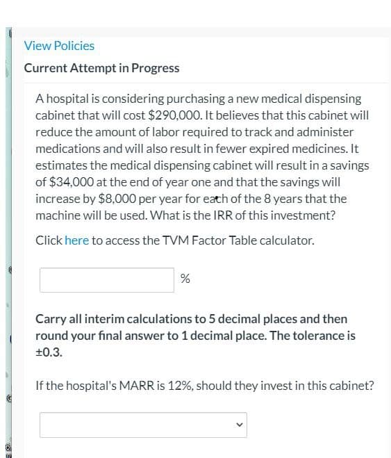 View Policies
Current Attempt in Progress
A hospital is considering purchasing a new medical dispensing
cabinet that will cost $290,000. It believes that this cabinet will
reduce the amount of labor required to track and administer
medications and will also result in fewer expired medicines. It
estimates the medical dispensing cabinet will result in a savings
of $34,000 at the end of year one and that the savings will
increase by $8,000 per year for each of the 8 years that the
machine will be used. What is the IRR of this investment?
Click here to access the TVM Factor Table calculator.
%
Carry all interim calculations to 5 decimal places and then
round your final answer to 1 decimal place. The tolerance is
±0.3.
If the hospital's MARR is 12%, should they invest in this cabinet?