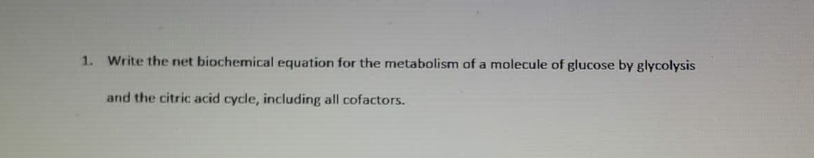 1. Write the net biochemical equation for the metabolism of a molecule of glucose by glycolysis
and the citric acid cycle, including all cofactors.
