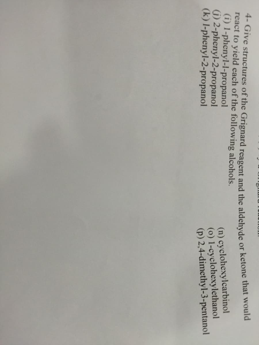 4- Give structures of the Grignard reagent and the aldehyde
react to yield each of the following alcohols.
(i) 1-phenyl-l-propanol
G) 2-phenyl-2-propanol
(k) l-phenyl-2-propanol
or ketone that would
(n) cyclohexylcarbinol
(0) 1-cyclohexylethanol
(p) 2,4-dimethyl-3-pentanol
